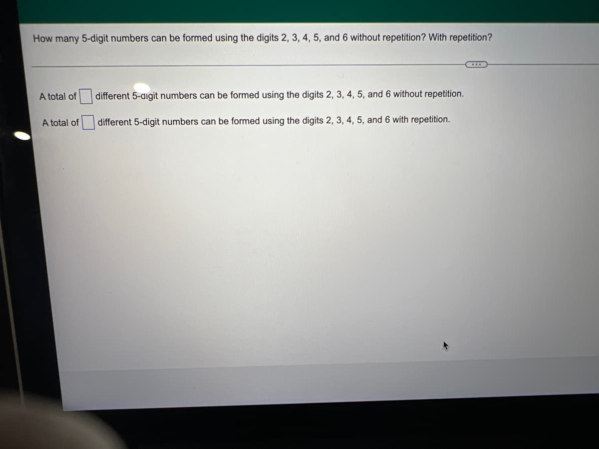 How many 5-digit numbers can be formed using the digits 2, 3, 4, 5, and 6 without repetition? With repetition?
...
A total of
different 5-digit numbers can be formed using the digits 2, 3, 4, 5, and 6 without repetition.
A total of
different 5-digit numbers can be formed using the digits 2, 3, 4, 5, and 6 with repetition.