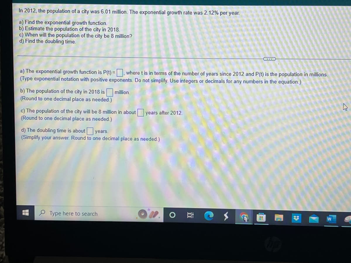 In 2012, the population of a city was 6.01 million. The exponential growth rate was 2.12% per year.
a) Find the exponential growth function.
b) Estimate the population of the city in 2018.
c) When will the population of the city be 8 million?
d) Find the doubling time.
C
a) The exponential growth function is P(t)=, where t is in terms of the number of years since 2012 and P(t) is the population in millions.
(Type exponential notation with positive exponents. Do not simplify. Use integers or decimals for any numbers in the equation.)
b) The population of the city in 2018 is million.
(Round to one decimal place as needed.)
c) The population of the city will be 8 million in about years after 2012.
(Round to one decimal place as needed.)
d) The doubling time is about years.
(Simplify your answer. Round to one decimal place as needed.)
L
Type here to search
H
O E