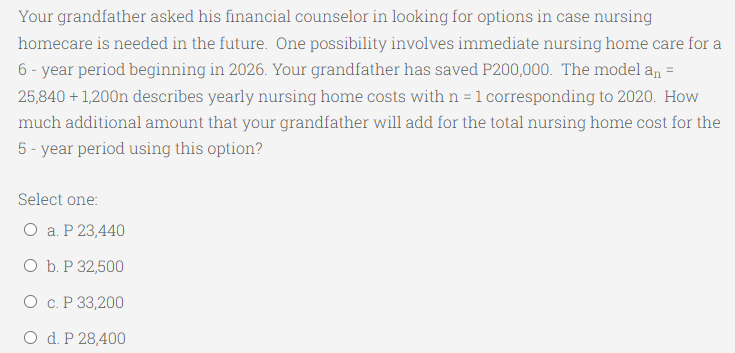 Your grandfather asked his financial counselor in looking for options in case nursing
homecare is needed in the future. One possibility involves immediate nursing home care for a
6 - year period beginning in 2026. Your grandfather has saved P200,000. The model an =
25,840 + 1,200n describes yearly nursing home costs with n = 1 corresponding to 2020. How
much additional amount that your grandfather will add for the total nursing home cost for the
5 - year period using this option?
Select one:
О а.Р23,440
ОБ.Р32,500
О с.Р 33,200
O d. P 28,400
