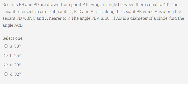 Secants PB and PD are drawn from point P having an angle between them equal to 40". The
secant intersects a circle at points C, B, D and A. C is along the secant PB while A is along the
secant PD with C and A nearer to P. The angle PBA is 30°. If AB is a diameter of a circle, find the
angle ACD.
Select one:
Оа. 30°
O b. 26°
О с. 20°
O d. 32°

