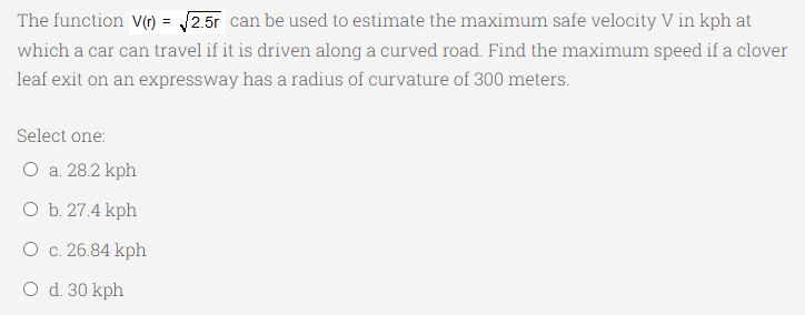 The function V() = 2.5r can be used to estimate the maximum safe velocity V in kph at
%3D
which a car can travel if it is driven along a curved road. Find the maximum speed if a clover
leaf exit on an expressway has a radius of curvature of 300 meters.
Select one:
O a. 28.2 kph
O b. 27.4 kph
O c. 26.84 kph
O d. 30 kph
