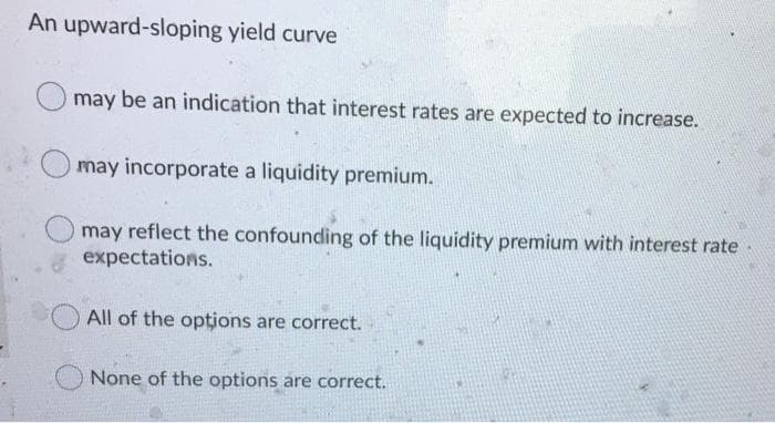 An upward-sloping yield curve
may be an indication that interest rates are expected to increase.
may incorporate a liquidity premium.
may reflect the confounding of the liquidity premium with interest rate-
expectations.
All of the opțions are correct.
None of the options are correct.
