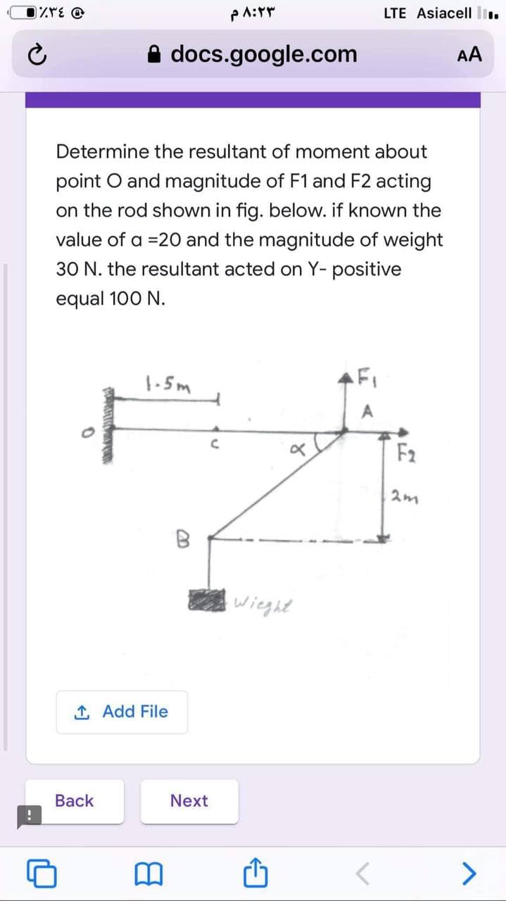 LTE Asiacell l.
docs.google.com
AA
Determine the resultant of moment about
point O and magnitude of F1 and F2 acting
on the rod shown in fig. below. if known the
value of a =20 and the magnitude of weight
30 N. the resultant acted on Y- positive
equal 100 N.
1-5m
FI
F2
2m
wieght
1 Add File
Вack
Next
>
