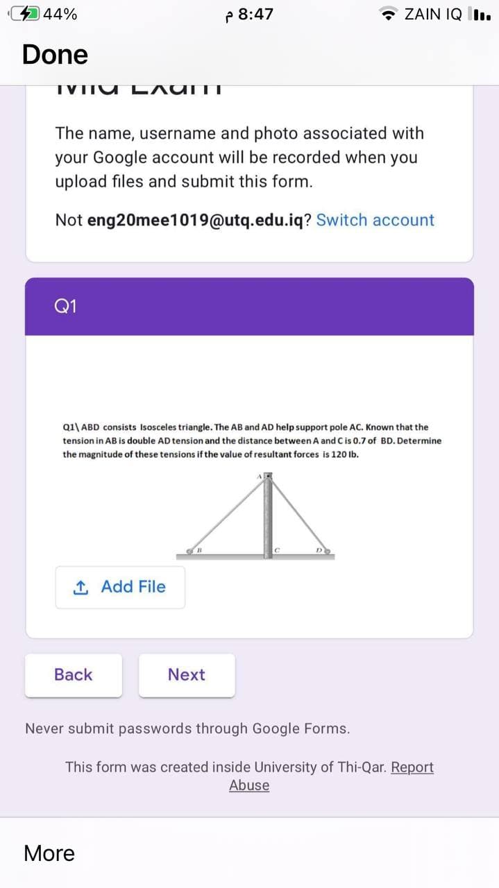 44%
P 8:47
- ZAIN IQ I.
Done
TVITU L AUITT
The name, username and photo associated with
your Google account will be recorded when you
upload files and submit this form.
Not eng20mee1019@utq.edu.iq? Switch account
Q1
Q1\ ABD consists Isosceles triangle. The AB and AD help support pole AC. Known that the
tension in AB is double AD tension and the distance between A and Cis 0.7 of BD. Determine
the magnitude of these tensions if the value of resultant forces is 120 lb.
1 Add File
Вack
Next
Never submit passwords through Google Forms.
This form was created inside University of Thi-Qar. Report
Abuse
More
