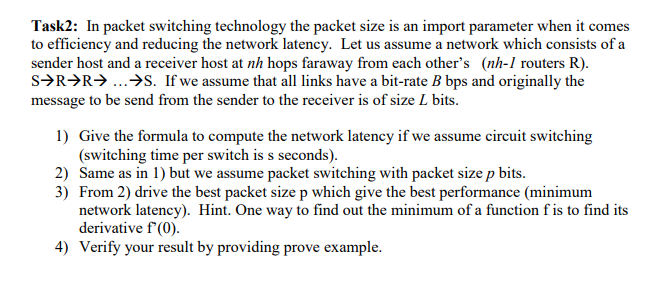 Task2: In packet switching technology the packet size is an import parameter when it comes
to efficiency and reducing the network latency. Let us assume a network which consists of a
sender host and a receiver host at nh hops faraway from each other's (nh-1 routers R).
s>R>R> ...>S. If we assume that all links have a bit-rate B bps and originally the
message to be send from the sender to the receiver is of size L bits.
1) Give the formula to compute the network latency if we assume circuit switching
(switching time per switch is s seconds).
2) Same as in 1) but we assume packet switching with packet size p bits.
3) From 2) drive the best packet size p which give the best performance (minimum
network latency). Hint. One way to find out the minimum of a function f is to find its
derivative f'(0).
4) Verify your result by providing prove example.
