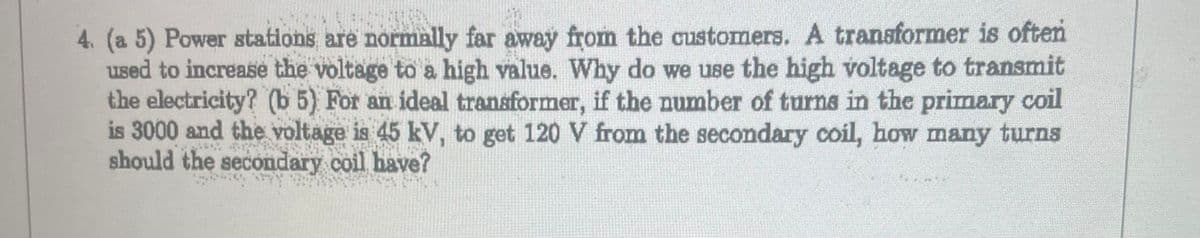 4. (a 5) Power stations are normally far away from the customers. A transformer is often
used to increase the voltage to a high value. Why do we use the high voltage to transmit
the electricity? (b 5) For an ideal transformer, if the number of turns in the primary coil
is 3000 and the voltage is 45 kV, to get 120 V from the secondary coil, how many turns
should the secondary coil have?
