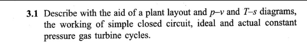 3.1 Describe with the aid of a plant layout and p-v and T-s diagrams,
the working of simple closed circuit, ideal and actual constant
pressure gas turbine cycles.