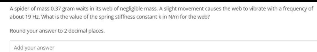 A spider of mass 0.37 gram waits in its web of negligible mass. A slight movement causes the web to vibrate with a frequency of
about 19 Hz. What is the value of the spring stiffness constant k in N/m for the web?
Round your answer to 2 decimal places.
Add your answer