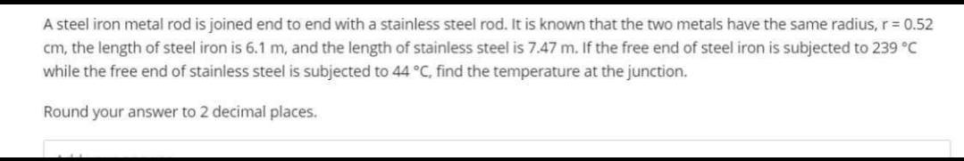 A steel iron metal rod is joined end to end with a stainless steel rod. It is known that the two metals have the same radius, r = 0.52
cm, the length of steel iron is 6.1 m, and the length of stainless steel is 7.47 m. If the free end of steel iron is subjected to 239 °C
while the free end of stainless steel is subjected to 44 °C, find the temperature at the junction.
Round your answer to 2 decimal places.