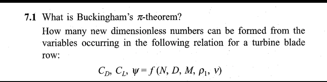 7.1 What is Buckingham's л-theorem?
How many new dimensionless numbers can be formed from the
variables occurring in the following relation for a turbine blade
row:
CD, C₁₂ y = f(N, D, M, p₁, v)