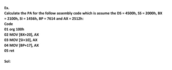 Ex.
Calculate the PA for the follow assembly code which is assume the DS = 4500h, SS = 2000h, BX
= 2100h, SI = 1456h, BP = 7614 and AX = 2512h:
%3D
Code
01 org 100h
02 MOV [BX+20], AX
оз мOV [SI+10], AХ
04 MOV [BP+17], AX
05 ret
Sol:
