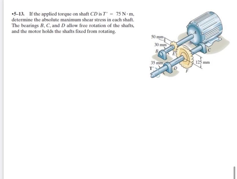 •5-13. If the applied torque on shaft CD is T' = 75 N m,
determine the absolute maximum shear stress in each shaft.
The bearings B, C, and D allow free rotation of the shafts,
and the motor holds the shafts fixed from rotating.
50 mm-
30 mm
B
35 mm
125 mm
T'
