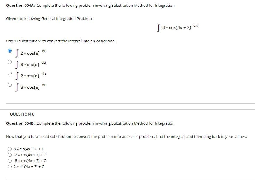 Question 004A: Complete the following problem involving Substitution Method for Integration
Given the following General Integration Problem
dx
8 * cos( 4x + 7)
Use "u substitution" to convert the integral into an easier one.
2 * cos(u) du
du
8 * sin(u)
du
2 * sin(u)
du
8 * cos(u)
QUESTION 6
Question 004B: Complete the following problem involving Substitution Method for Integration
Now that you have used substitution to convert the problem into an easier problem, find the integral, and then plug back in your values.
8 * sin(4x + 7) + C
-2 * cos(4x + 7) + C
-8 * cos(4x + 7) + C
2 * sin(4x + 7) + C
