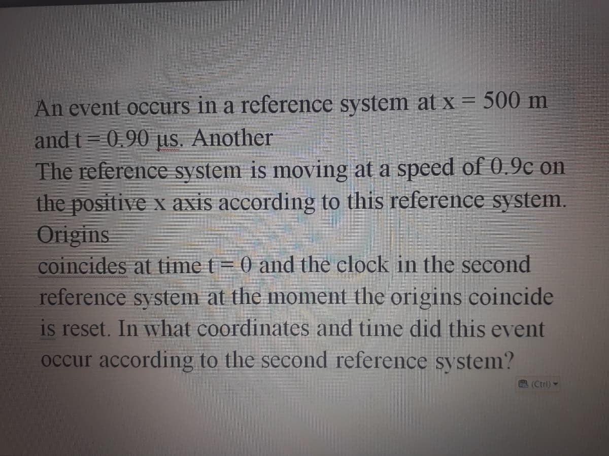 An event occurs in a reference system at x = 500 m
and t= 0.90 µus. Another
The reference system is moving at a speed of 0.9c on
the positive x axis according to this reference system.
Origins
coincides at time t= 0 and the clock in the second
reference system at the moment the origins coincide
is reset. In what coordinates and time did this event
occur according to the second reference system?
(Ctrl) -
