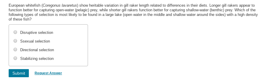 European whitefish (Coregonus lavaretus) show heritable variation in gill raker length related to differences in their diets. Longer gill rakers appear to
function better for capturing open-water (pelagic) prey, while shorter gill rakers function better for capturing shallow-water (benthic) prey. Which of the
following types of selection is most likely to be found in a large lake (open water in the middle and shallow water around the sides) with a high density
of these fish?
Disruptive selection
Ssexual selection
Directional selection
Stabilizing selection
Request Answer
Submit
