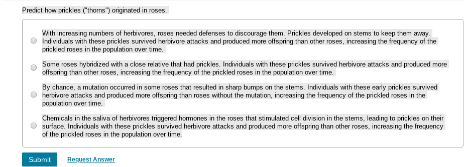 Predict how prickles ("thorns") originated in roses.
With increasing numbers of herbivores, roses needed defenses to discourage them. Prickles developed on stems to keep them away.
Individuals with these prickles survived herbivore attacks and produced more offspring than other roses, increasing the frequency of the
prickled roses in the population over time.
Some roses hybridized with a close relative that had prickles. Individuals with these prickles survived herbivore attacks and produced more
offspring than other roses, increasing the frequency of the prickled roses in the population over time.
By chance, a mutation occurred in some roses that resulted in sharp bumps on the stems. Individuals with these early prickles survived
herbivore attacks and produced more offspring than roses without the mutation, increasing the frequency of the prickled roses in the
population over time.
Chemicals in the saliva of herbivores triggered hormones in the roses that stimulated cell division in the stems, leading to prickles on their
surface. Individuals with these prickles survived herbivore attacks and produced more offspring than other roses, increasing the frequency
of the prickled roses in the population over time.
Request Answer
Submit
