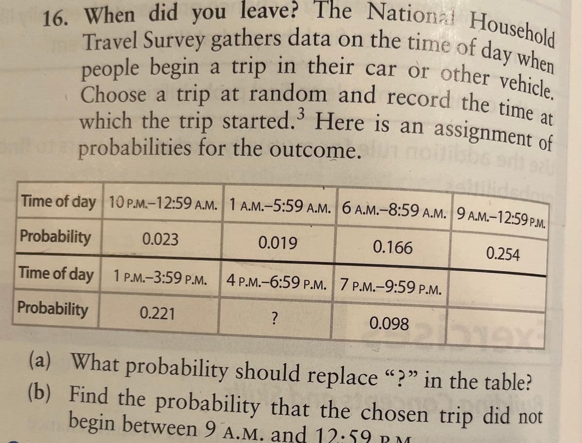 16. When did you leave? The National Household
Travel Survey gathers data on the time of day when
people begin a trip in their car or other vehicle.
Choose a trip at random and record the time at
which the trip started. Here is an assignment of
probabilities for the outcome.
lideda
Time of day 10 P.M.-12:59 A.M. 1 A.M.-5:59 A.M. 6 A.M.-8:59 A.M. 9 A.M.-12:59 P.M.
0.023
0.019
0.166
Probability
0.254
Time of day 1 P.M.-3:59 P.M. 4 P.M.-6:59 P.M. 7 P.M.-9:59 P.M.
Probability
0.221
biex
(a) What probability should replace "?" in the table?
(b) Find the probability that the chosen trip did not
begin between 9 A.M. and 12:59 PM
?
0.098
کہ