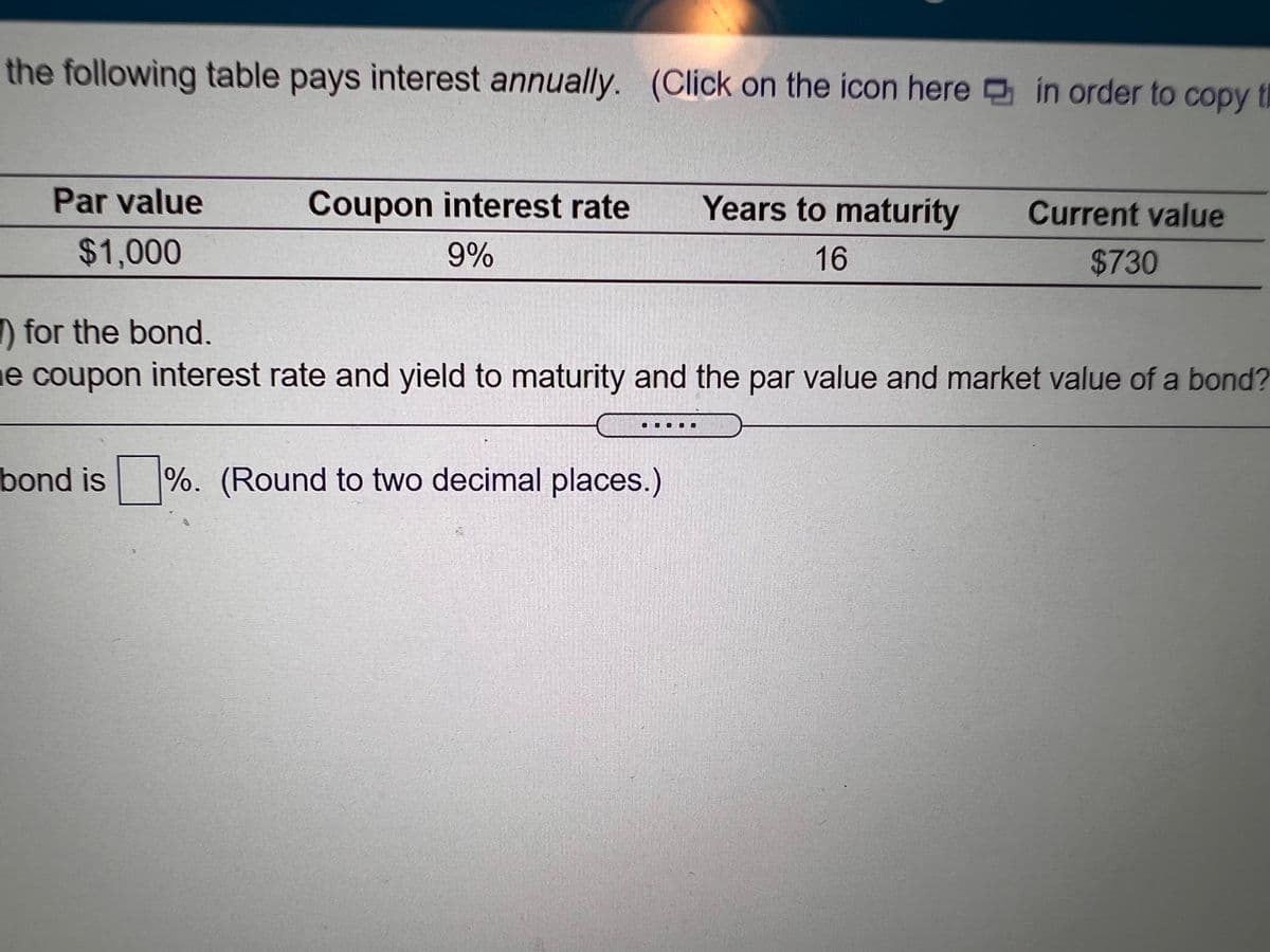 the following table pays interest annually. (Click on the icon here in order to copy th
сорy
Par value
Coupon interest rate
Years to maturity
Current value
$1,000
9%
16
$730
D for the bond.
e coupon interest rate and yield to maturity and the par value and market value of a bond?
bond is %. (Round to two decimal places.)
