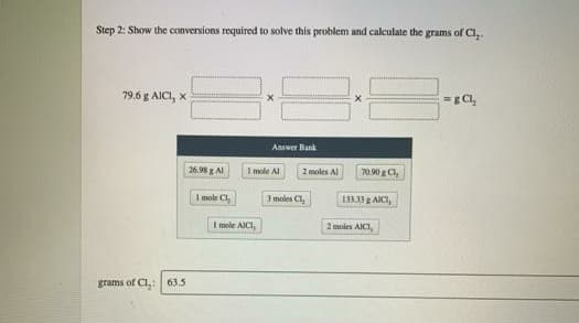 Step 2: Show the conversions required to solve this problem and calculate the grams of Cl,.
79.6 g AICI, x
=g Cl,
Aaswer Bank
26.98 g Al
I mole Al
70.90 g Cl,
2 moles Al
I mole Cl,
3 moles C,
1333g ACI,
I mele AICI,
2 moles AICI,
grams of Cl,: 63.5
