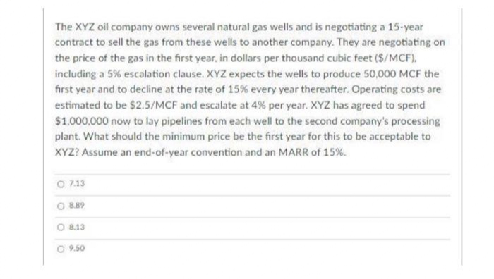 The XYZ oil company owns several natural gas wells and is negotiating a 15-year
contract to sell the gas from these wells to another company. They are negotiating on
the price of the gas in the first year, in dollars per thousand cubic feet ($/MCF),
including a 5% escalation clause. XYZ expects the wells to produce 50,000 MCF the
first year and to decline at the rate of 15% every year thereafter. Operating costs are
estimated to be $2.5/MCF and escalate at 4% per year. XYZ has agreed to spend
$1.000,000 now to lay pipelines from each well to the second company's processing
plant. What should the minimum price be the first year for this to be acceptable to
XYZ? Assume an end-of-year convention and an MARR of 15%.
O 7.13
O 889
O 8.13
O 9.50
