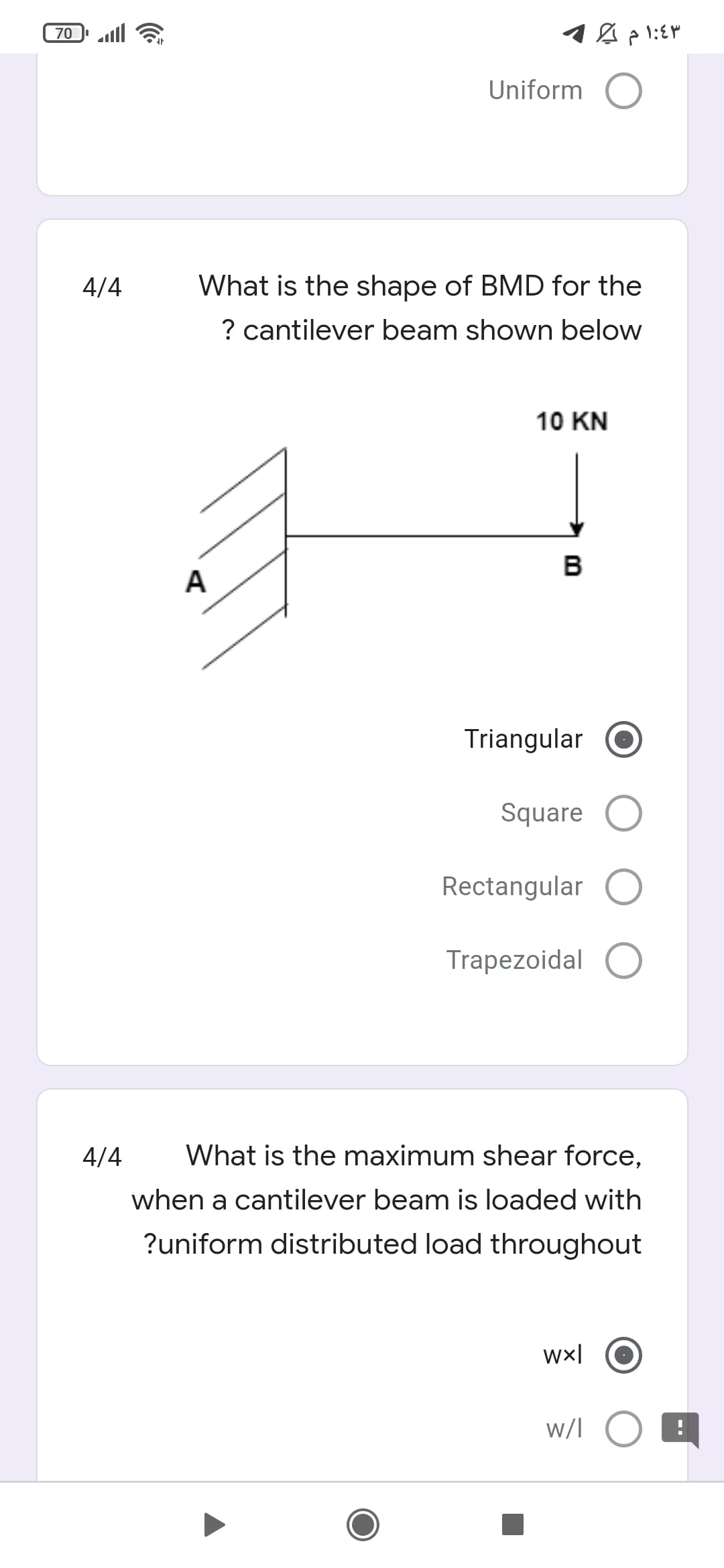 70
Uniform O
4/4
What is the shape of BMD for the
? cantilever beam shown below
10 KN
в
A
Triangular
Square O
Rectangular
Trapezoidal O
4/4
What is the maximum shear force,
when a cantilever beam is loaded with
?uniform distributed load throughout
wx|
w/l O
