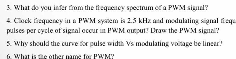 3. What do you infer from the frequency spectrum of a PWM signal?
4. Clock frequency in a PWM system is 2.5 kHz and modulating signal frequ
pulses per cycle of signal occur in PWM output? Draw the PWM signal?
5. Why should the curve for pulse width Vs modulating voltage be linear?
6. What is the other name for PWM?
