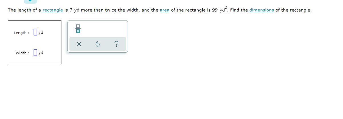 The length of a rectangle is 7 yd more than twice the width, and the area of the rectangle is 99 ydʻ. Find the dimensions of the rectangle.
Length :
Width :
olo
