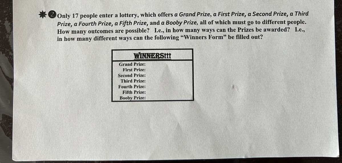 *Only 17 people enter a lottery, which offers a Grand Prize, a First Prize, a Second Prize, a Third
Prize, a Fourth Prize, a Fifth Prize, and a Booby Prize, all of which must go to different people.
How many outcomes are possible? I.e., in how many ways can the Prizes be awarded? I.e.,
in how many different ways can the following "Winners Form" be filled out?
WINNERS!!!
Grand Prize:
First Prize:
Second Prize:
Third Prize:
Fourth Prize:
Fifth Prize:
Booby Prize: