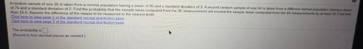 Arandom sample of size 36 is taken from a normal papulation having a mean of 90 and a standard deviation of 3. A second random sample of size 64 is taken from a different normal population having a mean
of 75 and a standard deviation of 2. Find the probability that the sample mean computed from the 36 moasurements will exceed the sampie mean computed from the 64 measurements by at least 14.3 but less
than 15.4. Assume the difference of the means to be measured to the nearest tenth.
Click here to view page 1 of the standard normal distribution table.
Click here to view page 2 of the standard normal distribution table.
The probability is
(Round to four decimal places as needed)
