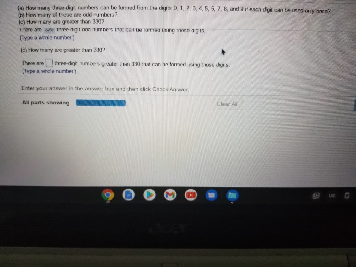 (a) How many three-digit numbers can be formed from the digits 0, 1, 2, 3, 4, 5, 6, 7, 8, and 9 if each digit can be used only once?
(b) How many of these are odd numbers?
(c) How many are greater than 330?
There are 3Z0 three-aigit oaa numpers that can pe Tormea using tnose aigits.
(Type a whole number.)
(c) How many are greater than 330?
There are
three-digit numbers greater than 330 that can be formed using those digits.
(Type a whole number.)
Enter your answer in the answer box and then click Check Answer.
All parts showing
Clear All
US
