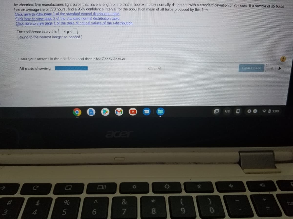An electrical firm manufactures light bulbs that have a length of life that is approximately normally distributed with a standard deviation of 25 hours. If a sample of 35 bulbs
has an average life of 770 hours, find a 96% confidence interval for the population mean of all bulbs produced by this firm.
Click here to view page 1 of the standard normal distribution table.
Click here to view page 2 of the standard normal distribution table.
Click here to view page 1 of the table of critical values of the t-distribution.
The confidence interval is<u<
(Round to the nearest integer as needed.)
Enter your answer in the edit fields and then click Check Answer
All parts showing
Clear All
Final Check
US
00
9 3:00
er
%24
ba
%23
16
%#3
