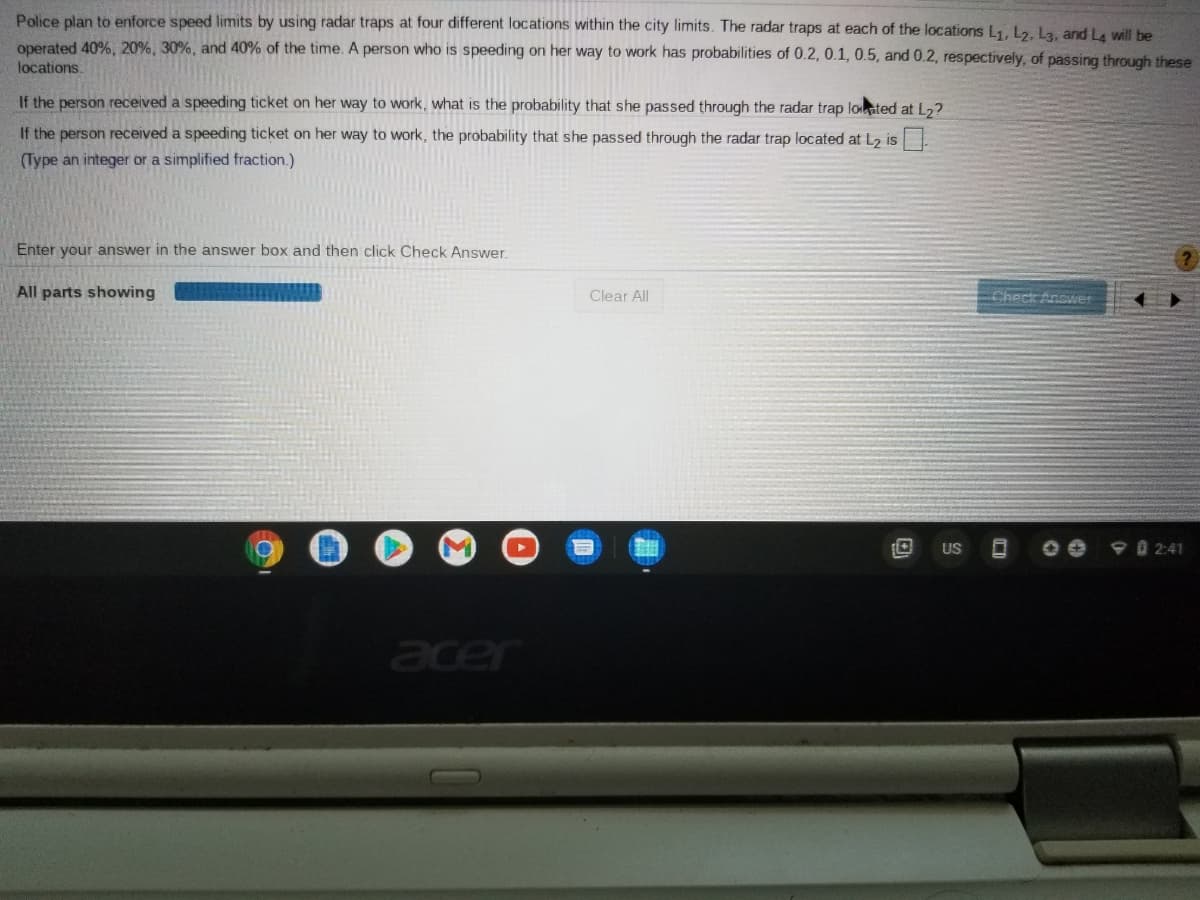 Police plan to enforce speed limits by using radar traps at four different locations within the city limits. The radar traps at each of the locations L1, L2. La. and La will be
operated 40%, 20%, 30%, and 40% of the time. A person who is speeding on her way to work has probabilities of 0.2, 0.1, 0.5, and 0.2, respectively, of passing through these
locations.
If the person received a speeding ticket on her way to work, what is the probability that she passed through the radar trap loated at L,?
If the person received a speeding ticket on her way to work, the probability that she passed through the radar trap located at L2 is
(Type an integer or a simplified fraction.)
Enter your answer in the answer box and then click Check Answer.
All parts showing
Clear All
Check Answer
US
9 0 2:41
cer
