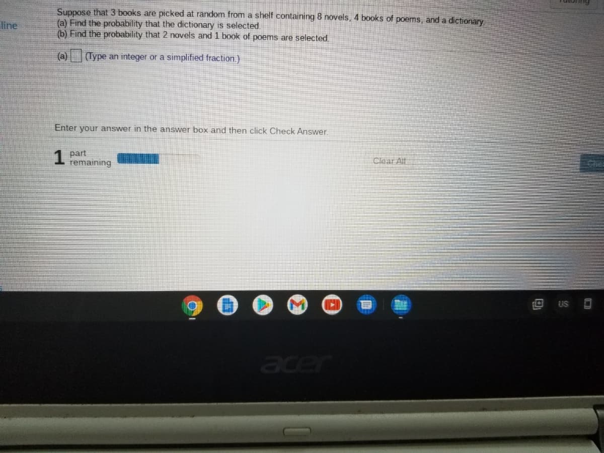 Suppose that 3 books are picked at random from a shelf containing 8 novels, 4 books of poems, and a dictionary
(a) Find the probability that the dictionary is selected.
(b) Find the probability that 2 novels and 1 book of poems are selected.
line
(a)
(Type an integer or a simplified fraction.)
Enter your answer in the answer box and then click Check Answer.
1
part
remaining
Clear Alt
Chea
US
Jeer
