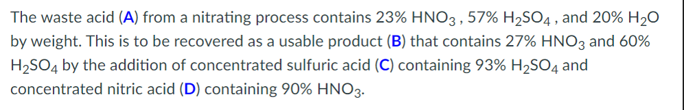 The waste acid (A) from a nitrating process contains 23% HNO3, 57% H₂SO4, and 20% H₂O
by weight. This is to be recovered as a usable product (B) that contains 27% HNO3 and 60%
H₂SO4 by the addition of concentrated sulfuric acid (C) containing 93% H₂SO4 and
concentrated nitric acid (D) containing 90% HNO3.