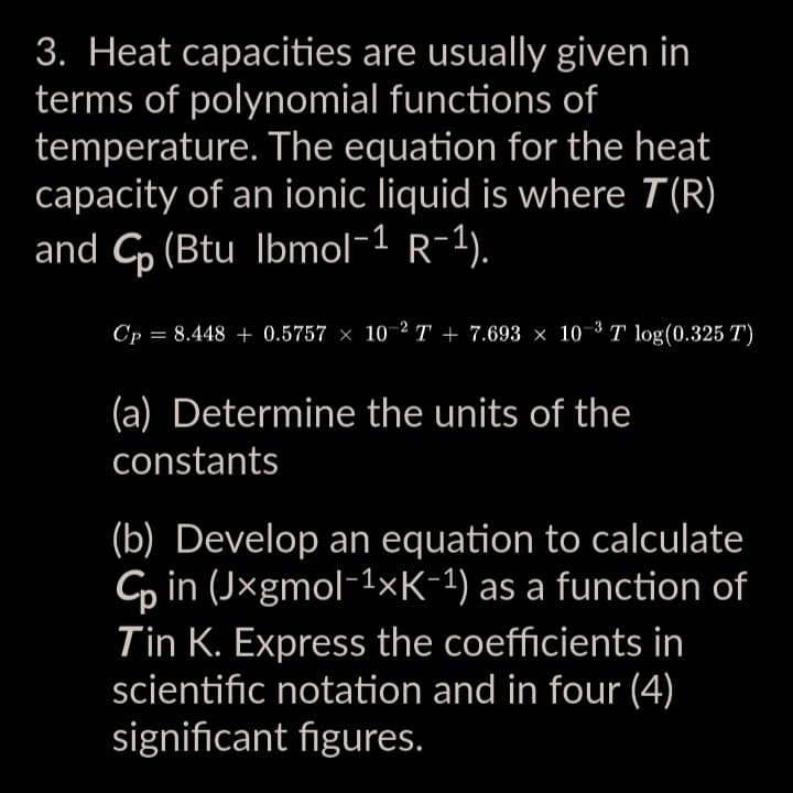 3. Heat capacities are usually given in
terms of polynomial functions of
temperature. The equation for the heat
capacity of an ionic liquid is where T(R)
and Cp (Btu Ibmol-1 R-1).
Cp = 8.448 + 0.5757 × 10-2T+7.693 × 10-³ T log(0.325 T)
(a) Determine the units of the
constants
(b) Develop an equation to calculate
Cp in (Jxgmol-¹xK-1) as a function of
Tin K. Express the coefficients in
scientific notation and in four (4)
significant figures.