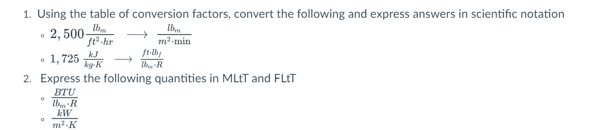 1. Using the table of conversion factors, convert the following and express answers in scientific notation
lbm
2,500-
ft².hr
O
O
kJ
o 1,725
→
kg-K
2. Express the following quantities in MLtT and FLtT
BTU
O
lbm
m².min
lbm R
kW
m².K
ft·lbf
lbm-R