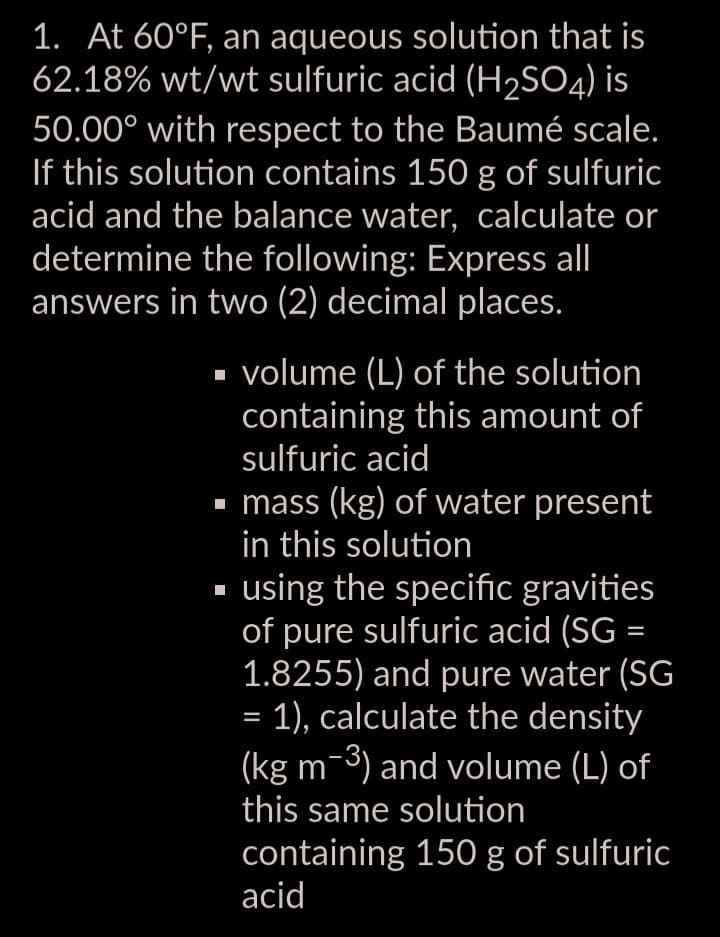 1. At 60°F, an aqueous solution that is
62.18% wt/wt sulfuric acid (H₂SO4) is
50.00° with respect to the Baumée scale.
If this solution contains 150 g of sulfuric
acid and the balance water, calculate or
determine the following: Express all
answers in two (2) decimal places.
volume (L) of the solution
containing this amount of
sulfuric acid
▪ mass (kg) of water present
in this solution
▪ using the specific gravities
of pure sulfuric acid (SG =
1.8255) and pure water (SG
= 1), calculate the density
(kg m-3) and volume (L) of
this same solution
containing 150 g of sulfuric
acid