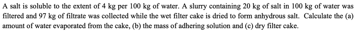 A salt is soluble to the extent of 4 kg per 100 kg of water. A slurry containing 20 kg of salt in 100 kg of water was
filtered and 97 kg of filtrate was collected while the wet filter cake is dried to form anhydrous salt. Calculate the (a)
amount of water evaporated from the cake, (b) the mass of adhering solution and (c) dry filter cake.