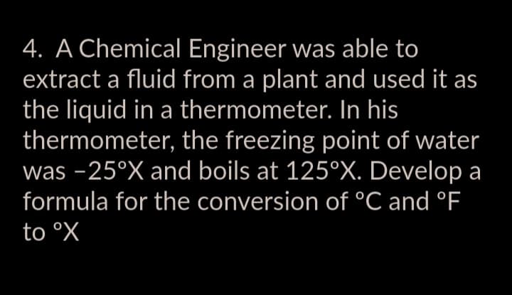 4. A Chemical Engineer was able to
extract a fluid from a plant and used it as
the liquid in a thermometer. In his
thermometer, the freezing point of water
was -25°X and boils at 125°X. Develop a
formula for the conversion of °C and °F
to ºX