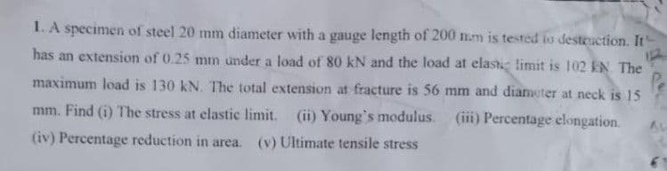 1. A specimen of steel 20 mm diameter with a gauge length of 200 n.m is tested io destruction. It'
has an extension of 0.25 mm under a load of 80 kN and the load at elasti limit is 102 kN The
maximum load is 130 kN. The total extension at fracture is 56 mm and diameter at neck is 15
mm. Find (i) The stress at elastic limit. (ii) Young's modulus.
(iii) Percentage elongation.
(iv) Percentage reduction in area. (v) Ultimate tensile stress
