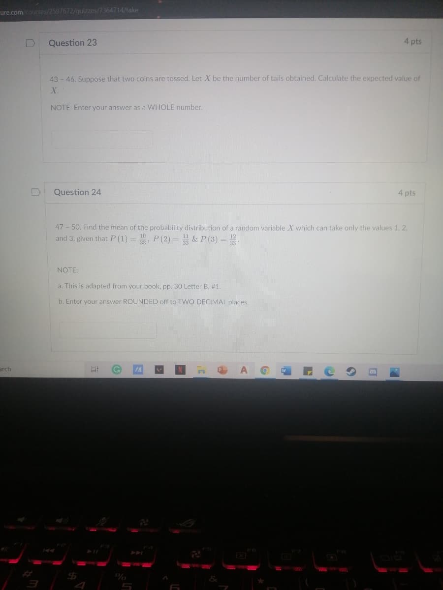 ure.com courses/2597672/quizzes/7364714/take
Question 23
4 pts
43 - 46. Suppose that two coins are tossed. Let X be the number of tails obtained. Calculate the expected value of
X.
NOTE: Enter your answer as a WHOLE number.
Question 24
4 pts
47 - 50. Find the mean of the probability distribution of a random variable X which can take only the values 1,
and 3, given that P (1) = , P (2) = & P (3) =
NOTE:
a. This is adapted from your book, pp. 30 Letter B, #1.
b. Enter your answer ROUNDED off to T WO DECIMAL places.
arch
%
