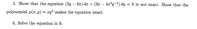 5. Show that the equation (2y – 6æ) dx + (3x – 4x²y=') dy = 0 is not exact. Show that the
polynomial µ(x, y) = xy² makes the equation exact.
6. Solve the equation in 5.
