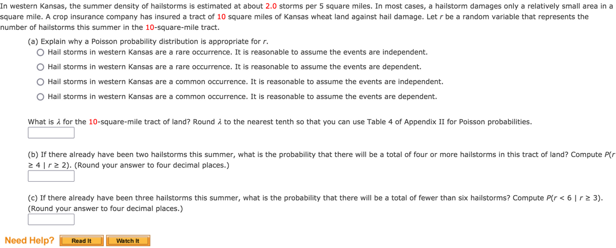 In western Kansas, the summer density of hailstorms is estimated at about 2.0 storms per 5 square miles. In most cases, a hailstorm damages only a relatively small area in a
square mile. A crop insurance company has insured a tract of 10 square miles of Kansas wheat land against hail damage. Let r be a random variable that represents the
number of hailstorms this summer in the 10-square-mile tract.
(a) Explain why a Poisson probability distribution is appropriate for r.
Hail storms in western Kansas are a rare occurrence. It is reasonable to assume the events are independent.
Hail storms in western Kansas are a rare occurrence. It is reasonable to assume the events are dependent.
Hail storms in western Kansas are a common occurrence. It is reasonable to assume the events are independent.
Hail storms in western Kansas are a common occurrence. It is reasonable to assume the events are dependent.
What is i for the 10-square-mile tract of land? Round 1 to the nearest tenth so that you can use Table 4 of Appendix II for Poisson probabilities.
(b) If there already have been two hailstorms this summer, what is the probability that there will be a total of four or more hailstorms in this tract of land? Compute P(r
> 4 |r> 2). (Round your answer to four decimal places.)
(c) If there already have been three hailstorms this summer, what is the probability that there will be a total of fewer than six hailstorms? Compute P(r < 6 | r > 3).
(Round your answer to four decimal places.)
Need Help?
Watch It
Read It
