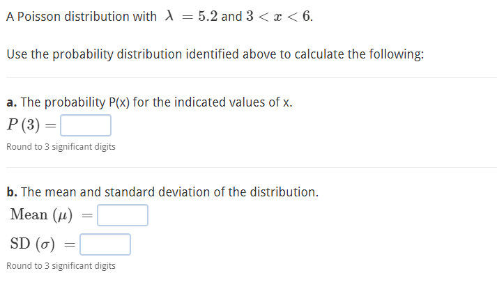 A Poisson distribution with A = 5.2 and 3 < x < 6.
Use the probability distribution identified above to calculate the following:
a. The probability P(x) for the indicated values of x.
P (3) = [
Round to 3 significant digits
b. The mean and standard deviation of the distribution.
Mean (µ)
SD (6)
Round to 3 significant digits
