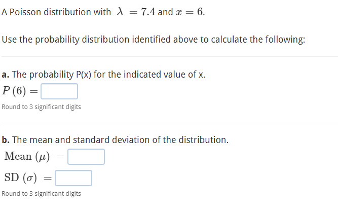 A Poisson distribution with A = 7.4 and æ = 6.
Use the probability distribution identified above to calculate the following:
a. The probability P(x) for the indicated value of x.
P (6) =|
Round to 3 significant digits
b. The mean and standard deviation of the distribution.
Mean (и)
SD (0)
Round to 3 significant digits
