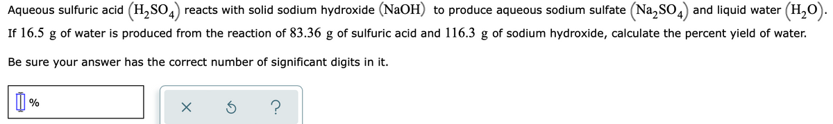 Aqueous sulfuric acid (H,SO.) reacts with solid sodium hydroxide (NaOH) to produce aqueous sodium sulfate (Na, SO) and liquid water (H,0).
If 16.5 g of water is produced from the reaction of 83.36 g of sulfuric acid and 116.3 g of sodium hydroxide, calculate the percent yield of water.
Be sure your answer has the correct number of significant digits in it.
%
?
