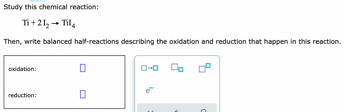 Study this chemical reaction:
Ti + 2 I, → Til4
Then, write balanced half-reactions describing the oxidation and reduction that happen in this reaction.
oxidation:
reduction:
