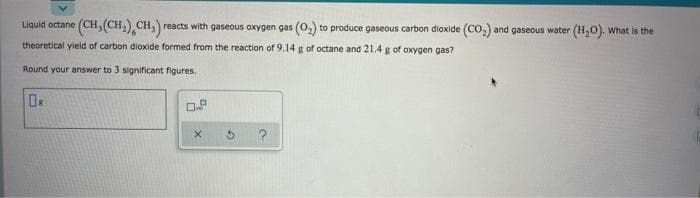 ()(CH.),CH,)
reacts with gaseous oxygen gas (O,) to produce gaseous carbon dioxide (Co,) and gaseous water (H,0). What is the
Liquid octane
theoretical yield of carbon dioxide formed from the reaction of 9.14 g of octane and 21.4 g of oxygen gas?
Round your answer to 3 significant figures.
