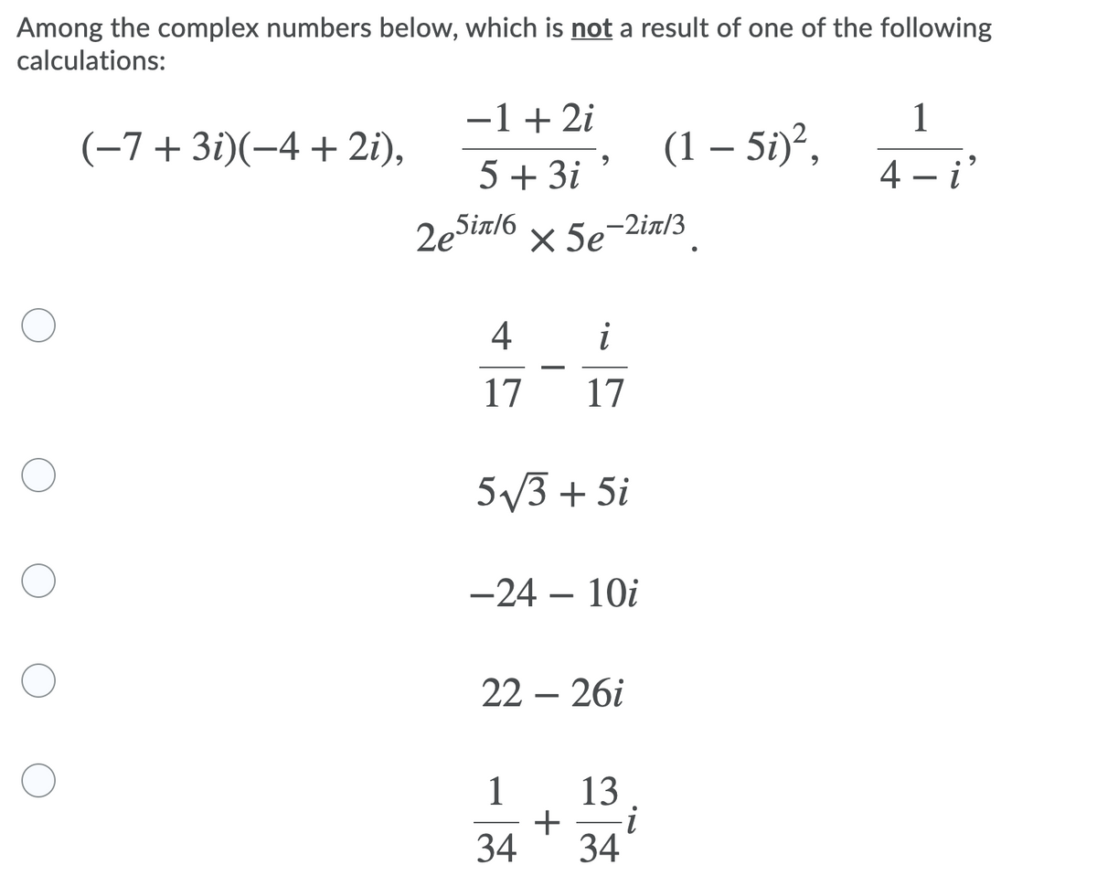 Among the complex numbers below, which is not a result of one of the following
calculations:
-1+ 2i
(-7+3i)(-4 + 2i),
1
(1 – 5i)²,
5 + 3i
4 – i
2esir/6 x 5e-2.
-2in/3
4
i
17
17
5/3 + 5i
-24 – 10i
22 – 26i
1 13
+
34
34

