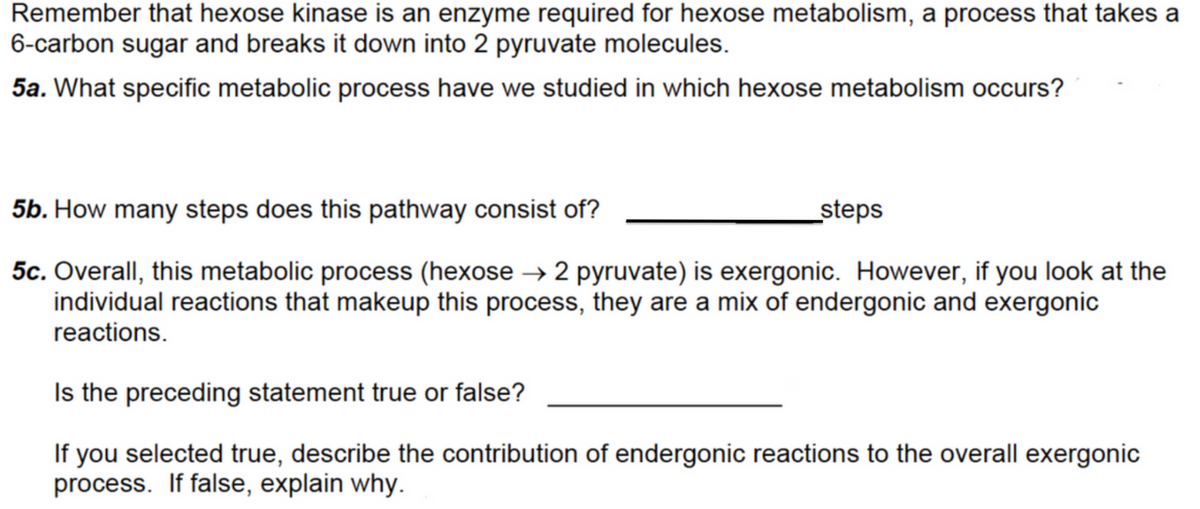 Remember that hexose kinase is an enzyme required for hexose metabolism, a process that takes a
6-carbon sugar and breaks it down into 2 pyruvate molecules.
5a. What specific metabolic process have we studied in which hexose metabolism occurs?
5b. How many steps does this pathway consist of?
steps
5c. Overall, this metabolic process (hexose → 2 pyruvate) is exergonic. However, if you look at the
individual reactions that makeup this process, they are a mix of endergonic and exergonic
reactions.
Is the preceding statement true or false?
If you selected true, describe the contribution of endergonic reactions to the overall exergonic
process. If false, explain why.
